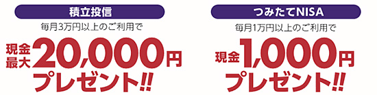 積立投信:毎月3万円以上のご利用で、現金20,000円プレゼント。つみたてNISA:毎月1万円以上のご利用で、現金1,000円プレゼント。