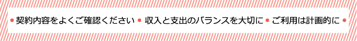 ●契約内容をよくご確認ください●収入と支出のバランスを大切に●ご利用は計画的に●