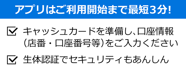 アプリはご利用開始まで最短3分!　・準備するのはお持ちの口座情報だけ！（店番号-口座番号をご準備ください）・生体認証でセキュリティもあんしん