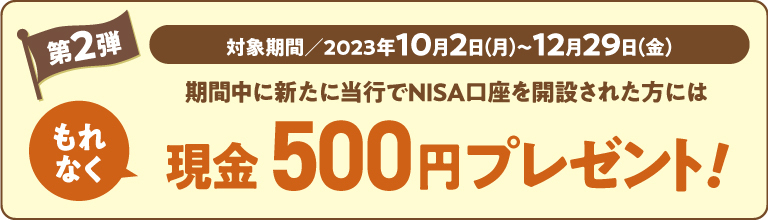 対象期間:2023年10月2日(月)~12月29日(金)。期間中に、新たに当行でNISA口座を開設された方には、もれなく現金500円プレゼント!