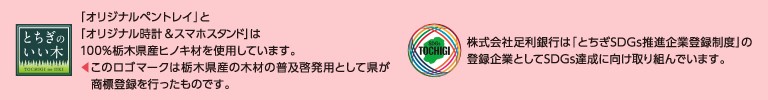 「オリジナルペントレイ」と「オリジナル時計&スマホスタンド」は、100%栃木県産ヒノキ材を使用しています。このロゴマークは栃木県産の木材の普及啓発用として県が商標登録を行ったものです。株式会社足利銀行は「とちぎSDGs推進企業登録制度」の登録企業としてSDGs達成に向け取り組んでいます。
