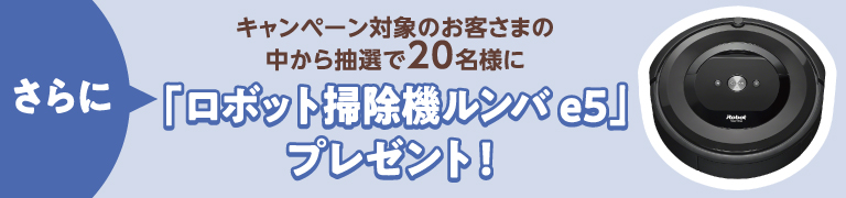 さらに、キャンペーン対象のお客さまの中から抽選で20名様に「ロボット掃除機ルンバ e5」プレゼント!