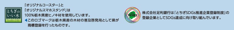 「オリジナルコースター」と「オリジナルスマホスタンド」は、100%栃木県産ヒノキ材を使用しています。このロゴマークは栃木県産の木材の普及啓発用として県が商標登録を行ったものです。株式会社足利銀行は「とちぎSDGs推進企業登録制度」の登録企業としてSDGs達成に向け取り組んでいます。