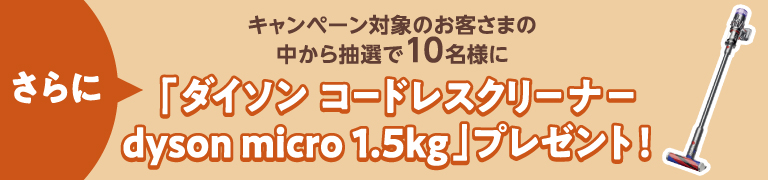 さらに、キャンペーン対象のお客さまの中から抽選で10名様に「ダイソン コードレスクリーナー dyson micro 1.5kg」プレゼント!