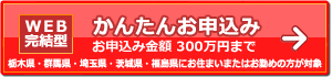 【WEB完結型】かんたんお申込み お申込金額300万円まで(栃木県・群馬県・埼玉県・茨城県・福島県にお住まいまたはお勤めの方限定)