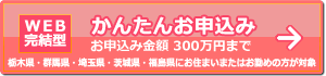 【WEB完結型】かんたんお申込み お申込金額300万円まで(栃木県・群馬県・埼玉県・茨城県・福島県にお住まいまたはお勤めの方限定)