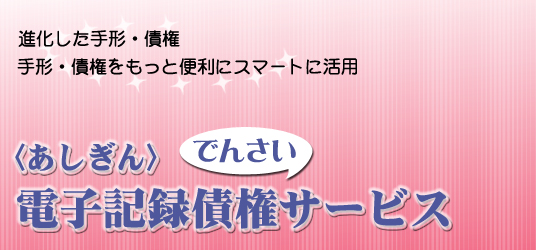 進化した手形・債権　手形・債権をもっと便利にスマート活用あしぎん電子記録債権サービス