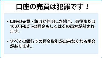 口座の売買は犯罪です。口座の売買・譲渡が判明した場合、懲役または100万円以下の罰金もしくはその両方が科されます。すべての銀行での預金取引が出来なくなる場合があります。