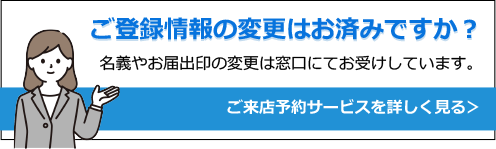 ご登録情報の変更はお済みですか？名義やお届出印の変更は窓口にてお受けしています。ご来店予約サービスを詳しく見る