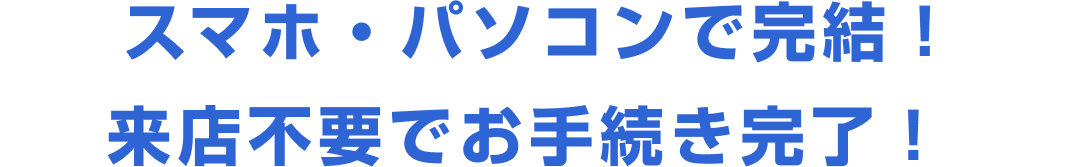 スマホ・パソコンで完結！来店不要でお手続き完了！