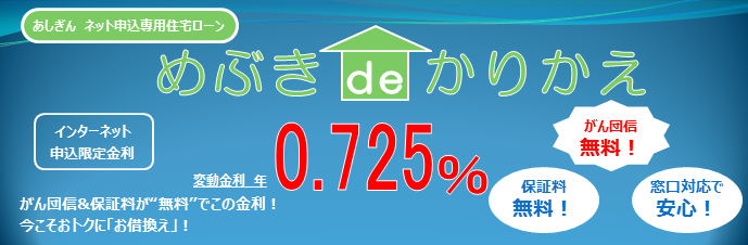 あしぎんネット申込専用住宅ローン　めぶき de かりかえ　がん団信&保証料が無料でこの金利！今こそ、カンタンおトクに　お借り換え　インターネット申込限定金利　変動金利型　年　0.575％　※「めぶき de かりかえ」専用店頭金利から全期間金利優遇最大　▲1.900%　がん団信無料！　保証料無料！　窓口対応で安心！