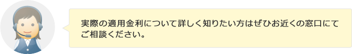 実際の適用金利について詳しく知りたい方はぜひお近くの窓口にてご相談ください。