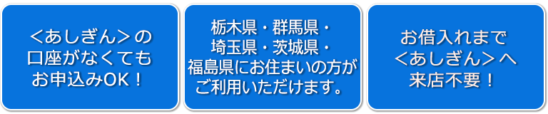【<あしぎん>の口座がなくてもお申込みOK!】【栃木県・群馬県・埼玉県・茨城県・福島県にお住まいの方がご利用いただけます。】【お借入れまで<あしぎん>来店不要!】