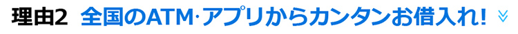 理由2　全国ATM・アプリからカンタンお借入れ！