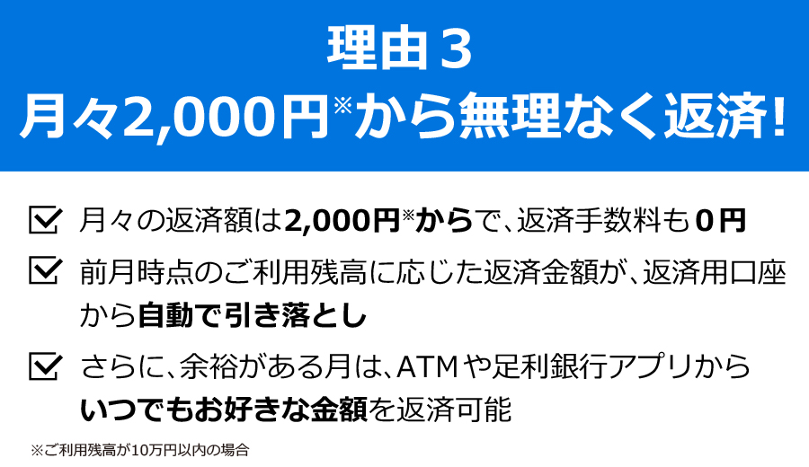 理由3　月々2,000円から無理なく返済！■月々の返済額は2,000円からで、返済手数料も0円■前月時点のご利用残高に応じた返済金額が、返済用口座から自動で引落とし■さらに、余裕がある月は、ATMや足利銀行アプリからいつでもお好きな金額を返済可能