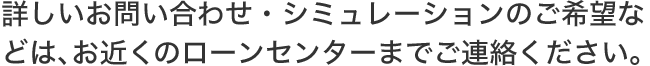 詳しいお問い合わせ・シミュレーションのご希望などは、お近くのローンセンターまでご連絡ください。