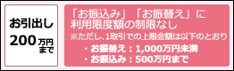 お引出し200万円まで　「お振込み」「お振替え」に利用限度額の制限なし※ただし、1取引での上限金額は以下のとおり・お振替え：1,000万円未満・お振込み：500万円