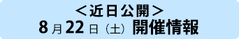 <近日公開>8月22日(土)開催情報