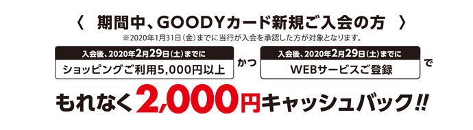 <期間中、GOODYカード新規ご入会の方>※2020年1月31日(金)までに当行が入会を承認した方が対象となります。【入会後、2020年2月29日(土)までにショッピングご利用5,000円以上】かつ【入会後、2020年2月29日(土)までにWEBサービス登録】でもれなく2,000円キャッシュバック!!