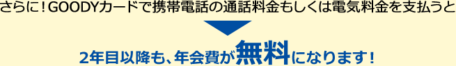 さらに！GOODYカードで携帯電話の通話料金もしくは電気料金を支払うと2年目以降も、年会費が無料になります！