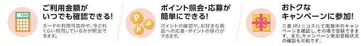 ご利用金額がいつでも確認できる!(カードの利用可能枠や、今どれくらい利用しているかが照会できます) ポイント照会・応募が簡単にできる!(ポイントの確認や、お好きな商品への応募・ポイントの移行ができます) おトクなキャンペーンに参加!(三菱UFJニコスにて実施中のキャンペーンを確認し、その場で登録できます。また、キャンペーン参加登録状況の確認も可能です)
