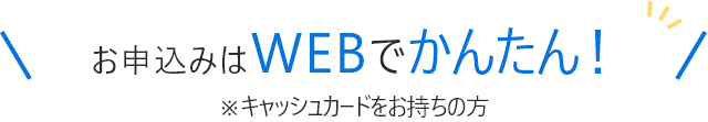 お申込みはWEBでかんたん！※キャッシュカードをお持ちの方