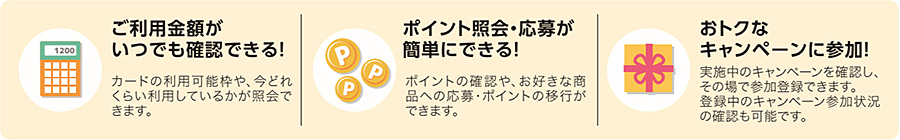 ご利用金額がいつでも確認できる(カードの利用可能枠や、今どれくらい利用しているかが照会できます。) ポイント照会・応募が簡単にできる(ポイントの確認や、お好きな商品への応募・ポイントの移行ができます。) おトクなキャンペーンに参加(実施中のキャンペーンを確認し、その場で参加登録できます。登録中のキャンペーン参加状況の確認も可能です。)
