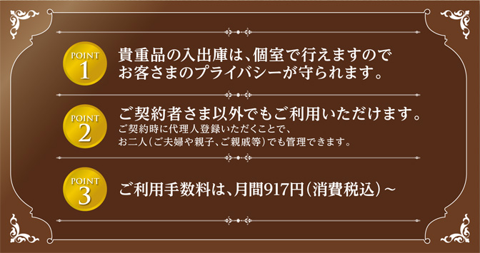 ポイント1 貴重品の入出庫は、個室で行えますのでお客さまのプライバシーが守られます。　ポイント2　ご契約者さま以外でもご利用いただけます。ご契約時に代理人登録いただくことで、お二人（ご夫婦や親子、ご親戚等）でも管理できます。　ポイント3　ご利用手数料は、月間917円（消費税込）～