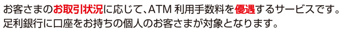 お客さまのお取引状況に応じて、ＡＴＭ利用手数料を無料とするサービスです。足利銀行に口座をお持ちの個人のお客さまが対象となります。