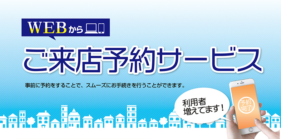 WEBから…ご来店予約サービス「事前に予約をすることで、スムーズにお手続きを行うことができます。」（利用者増えてます！）