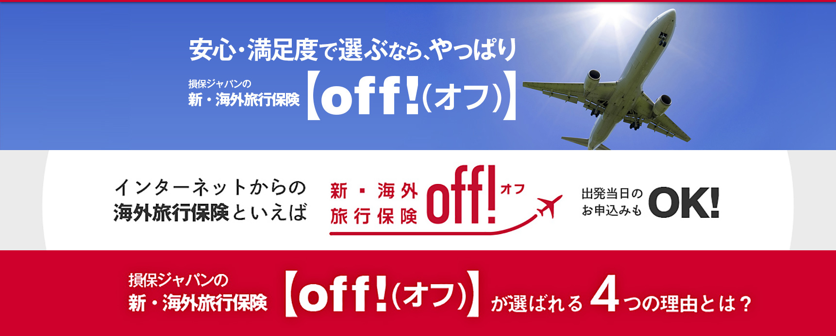 安心・満足度で選ぶなら、やっぱり　損保ジャパンの新・海外旅行保険 off！（オフ）。インターネットからの海外旅行保険といえば、新・海外旅行保険 off！（オフ）。出発当日のお申込みもＯＫ！。損保ジャパンの新・海外旅行保険 off！（オフ）が選ばれる4つの理由とは？