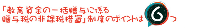 「教育資金の一括贈与に係る贈与税の非課税措置」制度のポイントは6つ