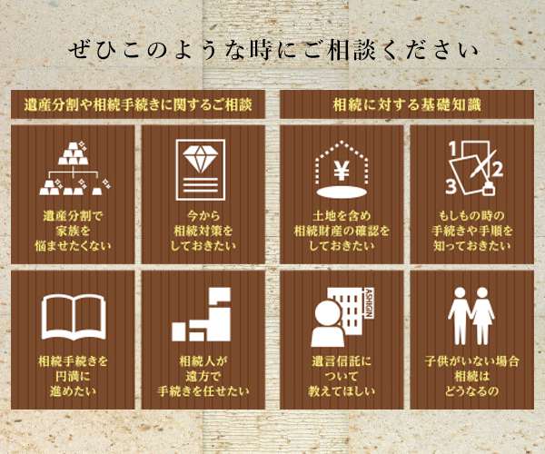 ぜひこのような時にご相談ください。(遺産分割で家族を悩ませたくない。 今から相続対策をしておきたい。相続手続きを円満に進めたい。相続人が遠方で手続きを任せたい。土地を含め相続財産の確認をしておきたい。もしもの時の手続きや手順を知っておきたい。遺言信託について教えてほしい。子供がいない場合、相談はどうなるの。)