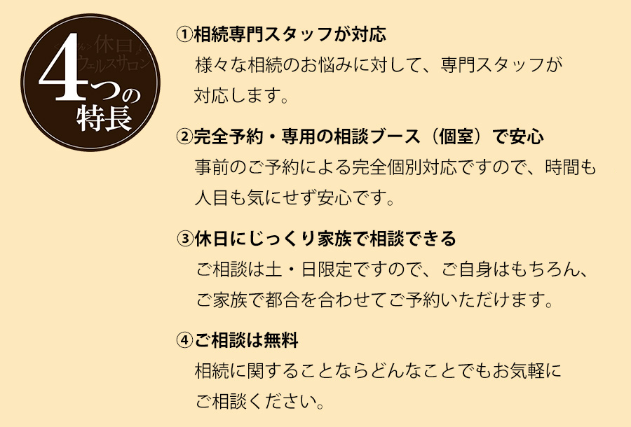 4つの特長　①相続専門スタッフが対応。様々な相談のお悩みに対して、専門スタッフが対応いたします。　②完全予約・専用の相談ブーズ（個室）で安心。事前のご予約による完全個別対応ですので、時間も人目も気にせず安心です。　③休日にじっくり家族で相談できる。ご相談は土・日限定ですので、ご自身はもちろん、ご家族で都合を合わせてご予約いただけます。　④ご相談は無料。相談に関することならどんなことでもお気軽にご相談ください。