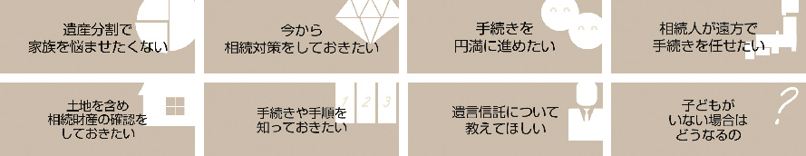 遺産分割で家族を悩ませたくない。　今から相続対策をしておきたい。　手続きを円満に進めたい。　相続人が遠方で手続きを任せたい。　土地を含め相続財産の確認をしておきたい。　手続きや手順を知っておきたい。　遺言信託について教えてほしい。　子どもがいない場合はどうなるの。