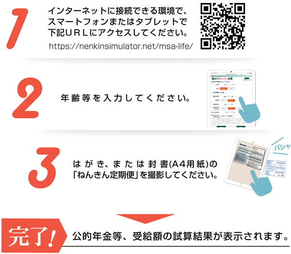 1.インターネットに接続できる環境で、スマートフォンまたはタブレットで下記URLにアクセスしてください。https://nenkinsimulator.net/ashikagabank/ 2.年齢等を入力してください。　3.はがき、または封書（A4用紙）の「ねんきん定期便」を撮影してください。→完了！公的年金等、受給額の試算結果が表示されます。