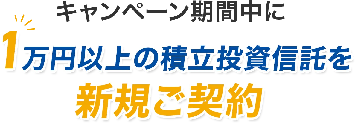 キャンペーン期間中に1万円以上の積立投資信託を新規ご契約