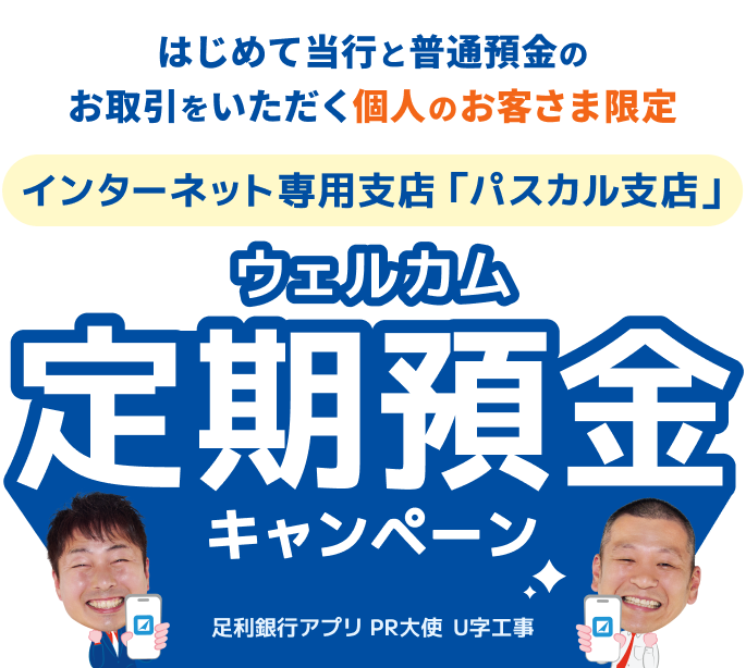 はじめて当行と普通預金のお取引をいただく個人のお客さま限定。インターネット専用支店「パスカル支店」のウェルカム定期預金キャンペーン。足利銀行アプリPR大使U字工事