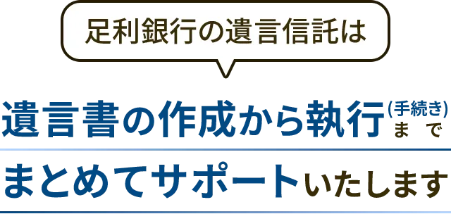 足利銀行の遺言信託は 遺言書の作成から執行(手続き) までまとめてサポートいたします